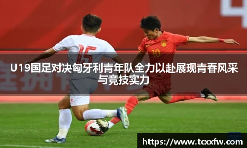 U19国足对决匈牙利青年队全力以赴展现青春风采与竞技实力